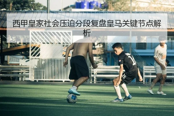 西甲皇家社会压迫分段复盘皇马关键节点解析