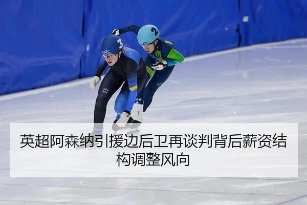 英超阿森纳引援边后卫再谈判背后薪资结构调整风向